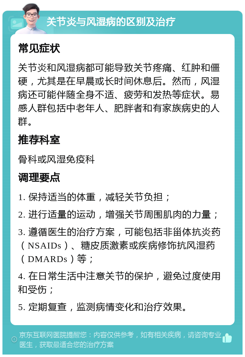 关节炎与风湿病的区别及治疗 常见症状 关节炎和风湿病都可能导致关节疼痛、红肿和僵硬，尤其是在早晨或长时间休息后。然而，风湿病还可能伴随全身不适、疲劳和发热等症状。易感人群包括中老年人、肥胖者和有家族病史的人群。 推荐科室 骨科或风湿免疫科 调理要点 1. 保持适当的体重，减轻关节负担； 2. 进行适量的运动，增强关节周围肌肉的力量； 3. 遵循医生的治疗方案，可能包括非甾体抗炎药（NSAIDs）、糖皮质激素或疾病修饰抗风湿药（DMARDs）等； 4. 在日常生活中注意关节的保护，避免过度使用和受伤； 5. 定期复查，监测病情变化和治疗效果。