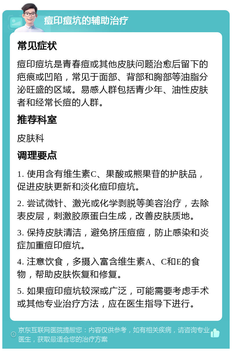 痘印痘坑的辅助治疗 常见症状 痘印痘坑是青春痘或其他皮肤问题治愈后留下的疤痕或凹陷，常见于面部、背部和胸部等油脂分泌旺盛的区域。易感人群包括青少年、油性皮肤者和经常长痘的人群。 推荐科室 皮肤科 调理要点 1. 使用含有维生素C、果酸或熊果苷的护肤品，促进皮肤更新和淡化痘印痘坑。 2. 尝试微针、激光或化学剥脱等美容治疗，去除表皮层，刺激胶原蛋白生成，改善皮肤质地。 3. 保持皮肤清洁，避免挤压痘痘，防止感染和炎症加重痘印痘坑。 4. 注意饮食，多摄入富含维生素A、C和E的食物，帮助皮肤恢复和修复。 5. 如果痘印痘坑较深或广泛，可能需要考虑手术或其他专业治疗方法，应在医生指导下进行。