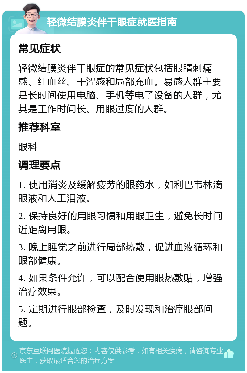 轻微结膜炎伴干眼症就医指南 常见症状 轻微结膜炎伴干眼症的常见症状包括眼睛刺痛感、红血丝、干涩感和局部充血。易感人群主要是长时间使用电脑、手机等电子设备的人群，尤其是工作时间长、用眼过度的人群。 推荐科室 眼科 调理要点 1. 使用消炎及缓解疲劳的眼药水，如利巴韦林滴眼液和人工泪液。 2. 保持良好的用眼习惯和用眼卫生，避免长时间近距离用眼。 3. 晚上睡觉之前进行局部热敷，促进血液循环和眼部健康。 4. 如果条件允许，可以配合使用眼热敷贴，增强治疗效果。 5. 定期进行眼部检查，及时发现和治疗眼部问题。