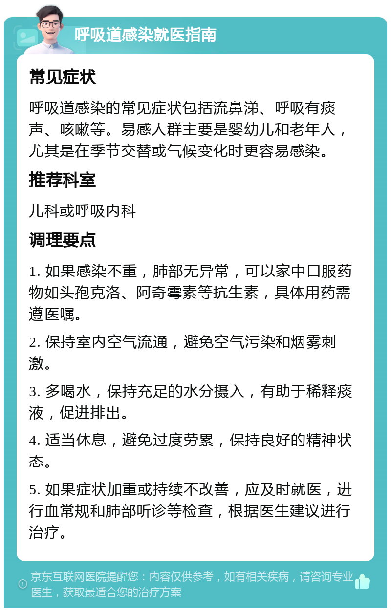 呼吸道感染就医指南 常见症状 呼吸道感染的常见症状包括流鼻涕、呼吸有痰声、咳嗽等。易感人群主要是婴幼儿和老年人，尤其是在季节交替或气候变化时更容易感染。 推荐科室 儿科或呼吸内科 调理要点 1. 如果感染不重，肺部无异常，可以家中口服药物如头孢克洛、阿奇霉素等抗生素，具体用药需遵医嘱。 2. 保持室内空气流通，避免空气污染和烟雾刺激。 3. 多喝水，保持充足的水分摄入，有助于稀释痰液，促进排出。 4. 适当休息，避免过度劳累，保持良好的精神状态。 5. 如果症状加重或持续不改善，应及时就医，进行血常规和肺部听诊等检查，根据医生建议进行治疗。