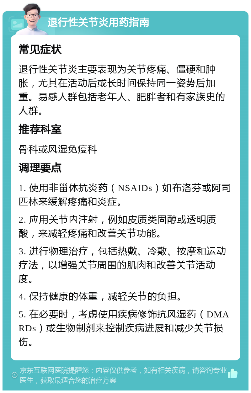 退行性关节炎用药指南 常见症状 退行性关节炎主要表现为关节疼痛、僵硬和肿胀，尤其在活动后或长时间保持同一姿势后加重。易感人群包括老年人、肥胖者和有家族史的人群。 推荐科室 骨科或风湿免疫科 调理要点 1. 使用非甾体抗炎药（NSAIDs）如布洛芬或阿司匹林来缓解疼痛和炎症。 2. 应用关节内注射，例如皮质类固醇或透明质酸，来减轻疼痛和改善关节功能。 3. 进行物理治疗，包括热敷、冷敷、按摩和运动疗法，以增强关节周围的肌肉和改善关节活动度。 4. 保持健康的体重，减轻关节的负担。 5. 在必要时，考虑使用疾病修饰抗风湿药（DMARDs）或生物制剂来控制疾病进展和减少关节损伤。