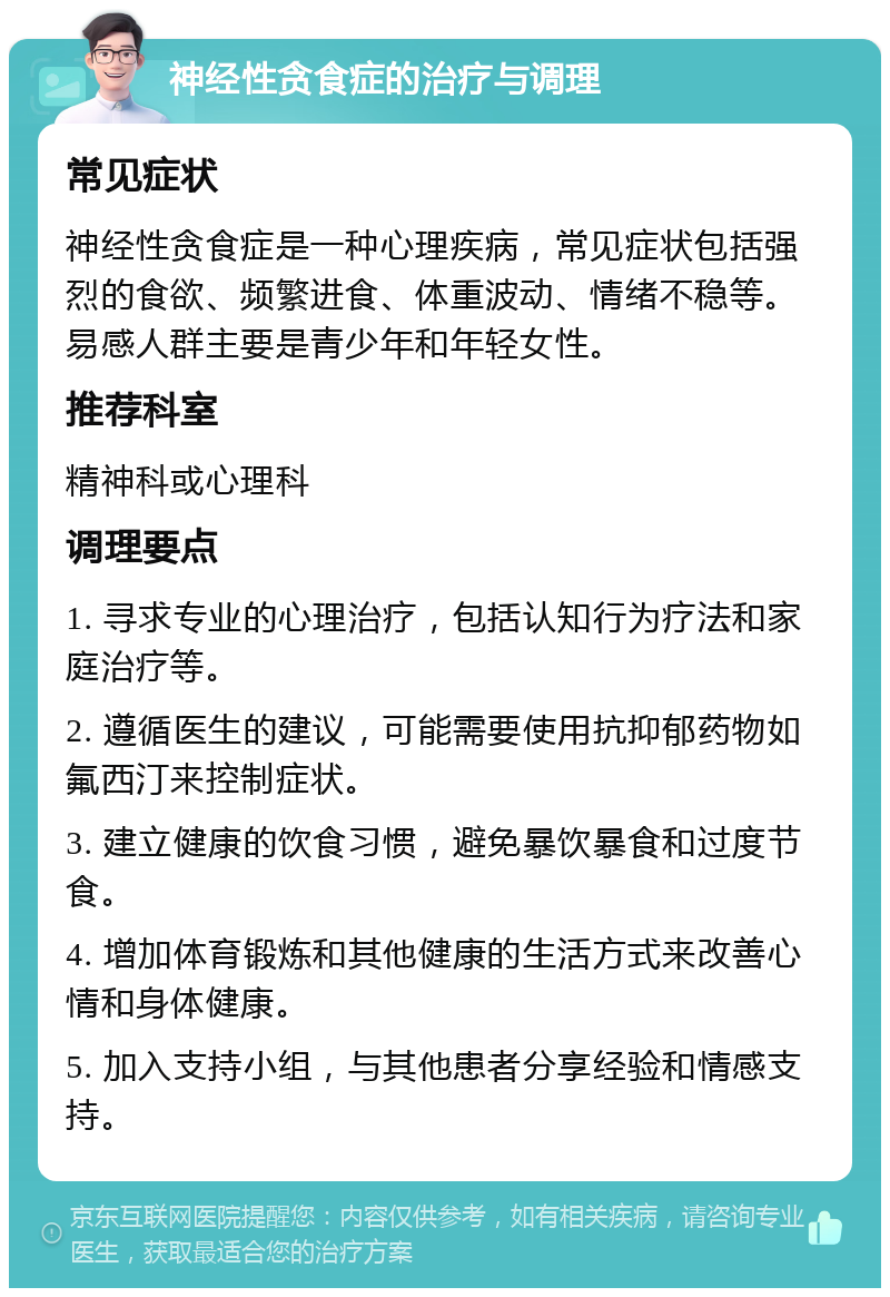 神经性贪食症的治疗与调理 常见症状 神经性贪食症是一种心理疾病，常见症状包括强烈的食欲、频繁进食、体重波动、情绪不稳等。易感人群主要是青少年和年轻女性。 推荐科室 精神科或心理科 调理要点 1. 寻求专业的心理治疗，包括认知行为疗法和家庭治疗等。 2. 遵循医生的建议，可能需要使用抗抑郁药物如氟西汀来控制症状。 3. 建立健康的饮食习惯，避免暴饮暴食和过度节食。 4. 增加体育锻炼和其他健康的生活方式来改善心情和身体健康。 5. 加入支持小组，与其他患者分享经验和情感支持。