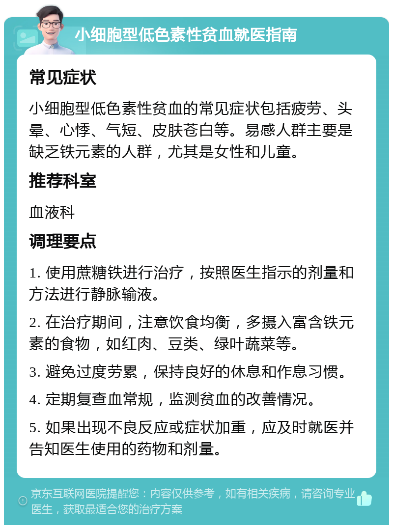 小细胞型低色素性贫血就医指南 常见症状 小细胞型低色素性贫血的常见症状包括疲劳、头晕、心悸、气短、皮肤苍白等。易感人群主要是缺乏铁元素的人群，尤其是女性和儿童。 推荐科室 血液科 调理要点 1. 使用蔗糖铁进行治疗，按照医生指示的剂量和方法进行静脉输液。 2. 在治疗期间，注意饮食均衡，多摄入富含铁元素的食物，如红肉、豆类、绿叶蔬菜等。 3. 避免过度劳累，保持良好的休息和作息习惯。 4. 定期复查血常规，监测贫血的改善情况。 5. 如果出现不良反应或症状加重，应及时就医并告知医生使用的药物和剂量。