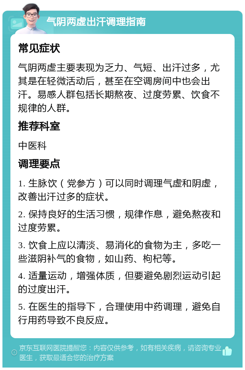 气阴两虚出汗调理指南 常见症状 气阴两虚主要表现为乏力、气短、出汗过多，尤其是在轻微活动后，甚至在空调房间中也会出汗。易感人群包括长期熬夜、过度劳累、饮食不规律的人群。 推荐科室 中医科 调理要点 1. 生脉饮（党参方）可以同时调理气虚和阴虚，改善出汗过多的症状。 2. 保持良好的生活习惯，规律作息，避免熬夜和过度劳累。 3. 饮食上应以清淡、易消化的食物为主，多吃一些滋阴补气的食物，如山药、枸杞等。 4. 适量运动，增强体质，但要避免剧烈运动引起的过度出汗。 5. 在医生的指导下，合理使用中药调理，避免自行用药导致不良反应。