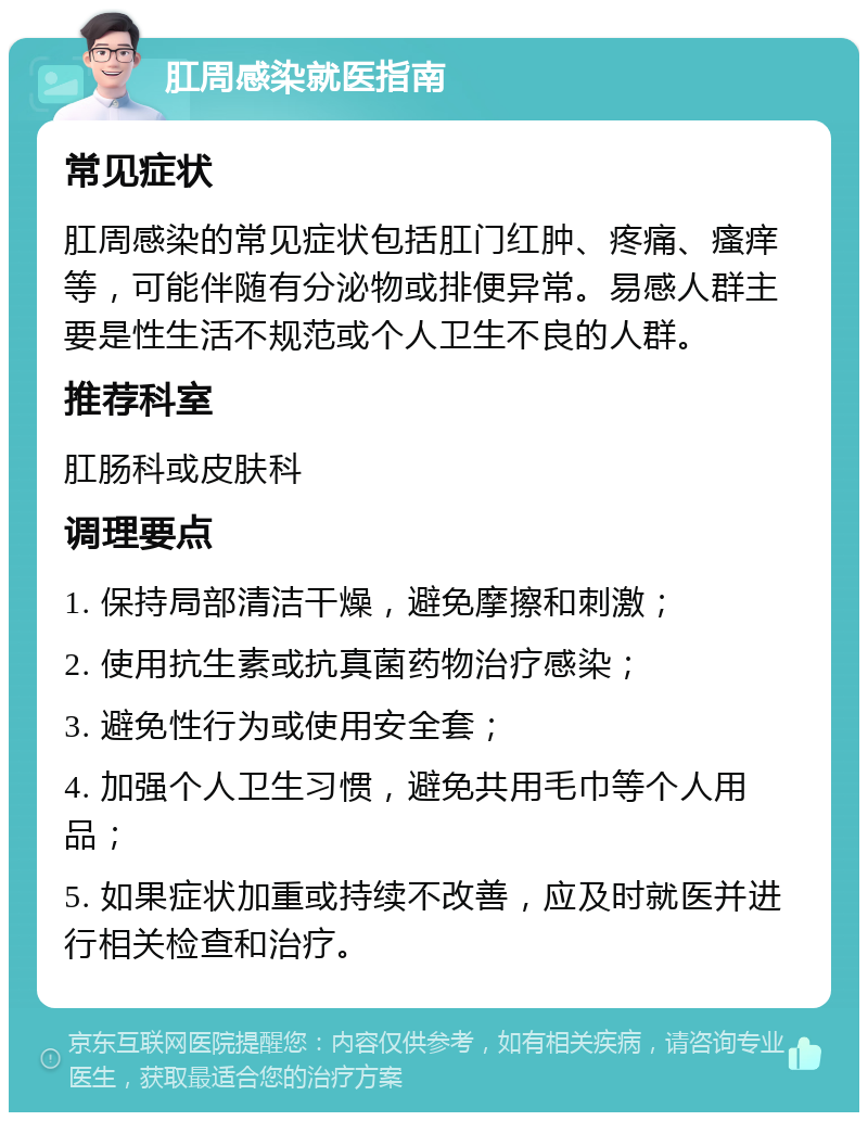 肛周感染就医指南 常见症状 肛周感染的常见症状包括肛门红肿、疼痛、瘙痒等，可能伴随有分泌物或排便异常。易感人群主要是性生活不规范或个人卫生不良的人群。 推荐科室 肛肠科或皮肤科 调理要点 1. 保持局部清洁干燥，避免摩擦和刺激； 2. 使用抗生素或抗真菌药物治疗感染； 3. 避免性行为或使用安全套； 4. 加强个人卫生习惯，避免共用毛巾等个人用品； 5. 如果症状加重或持续不改善，应及时就医并进行相关检查和治疗。