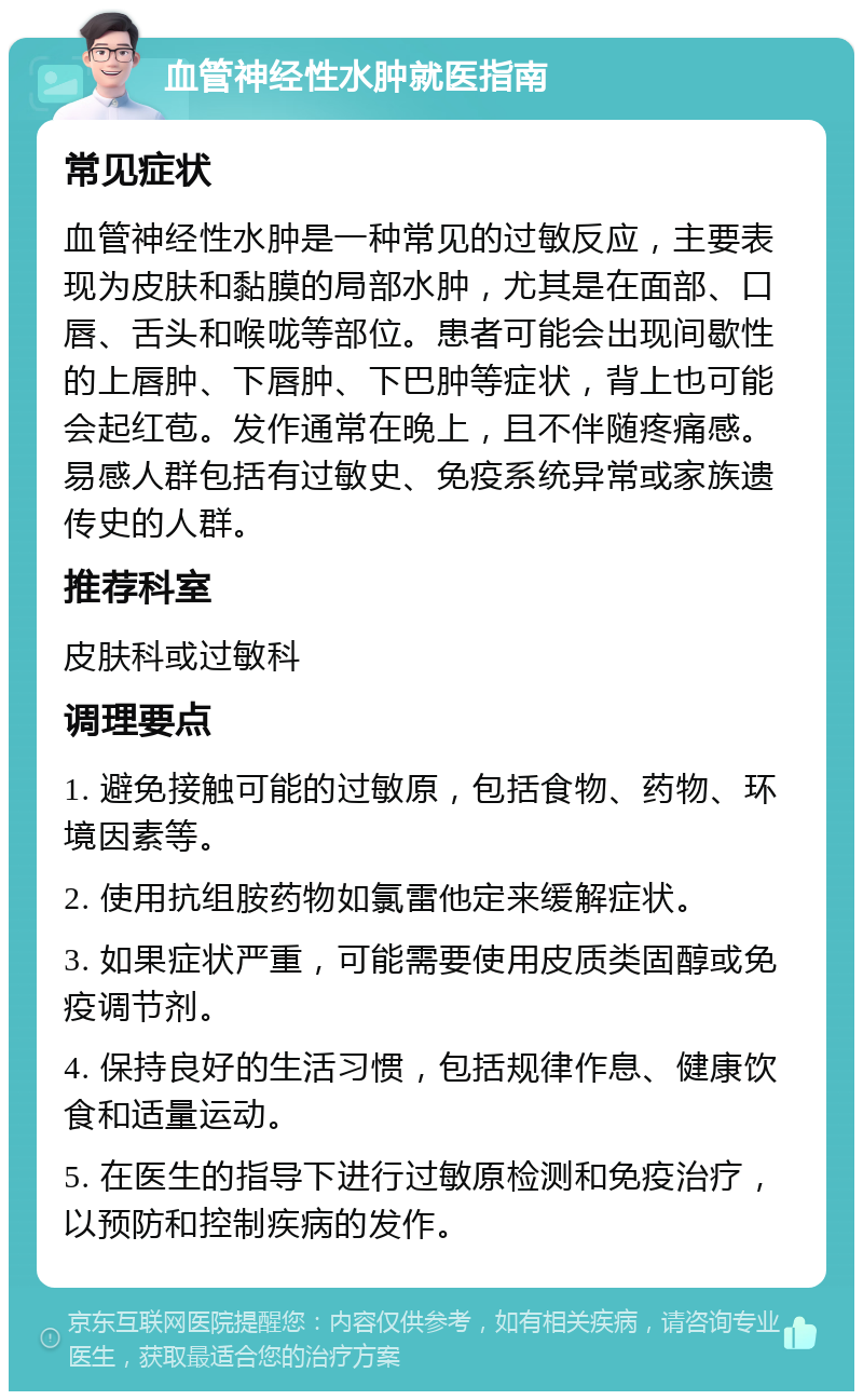 血管神经性水肿就医指南 常见症状 血管神经性水肿是一种常见的过敏反应，主要表现为皮肤和黏膜的局部水肿，尤其是在面部、口唇、舌头和喉咙等部位。患者可能会出现间歇性的上唇肿、下唇肿、下巴肿等症状，背上也可能会起红苞。发作通常在晚上，且不伴随疼痛感。易感人群包括有过敏史、免疫系统异常或家族遗传史的人群。 推荐科室 皮肤科或过敏科 调理要点 1. 避免接触可能的过敏原，包括食物、药物、环境因素等。 2. 使用抗组胺药物如氯雷他定来缓解症状。 3. 如果症状严重，可能需要使用皮质类固醇或免疫调节剂。 4. 保持良好的生活习惯，包括规律作息、健康饮食和适量运动。 5. 在医生的指导下进行过敏原检测和免疫治疗，以预防和控制疾病的发作。