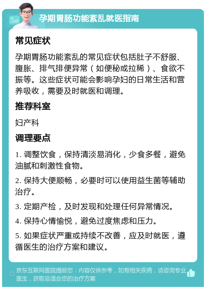 孕期胃肠功能紊乱就医指南 常见症状 孕期胃肠功能紊乱的常见症状包括肚子不舒服、腹胀、排气排便异常（如便秘或拉稀）、食欲不振等。这些症状可能会影响孕妇的日常生活和营养吸收，需要及时就医和调理。 推荐科室 妇产科 调理要点 1. 调整饮食，保持清淡易消化，少食多餐，避免油腻和刺激性食物。 2. 保持大便顺畅，必要时可以使用益生菌等辅助治疗。 3. 定期产检，及时发现和处理任何异常情况。 4. 保持心情愉悦，避免过度焦虑和压力。 5. 如果症状严重或持续不改善，应及时就医，遵循医生的治疗方案和建议。