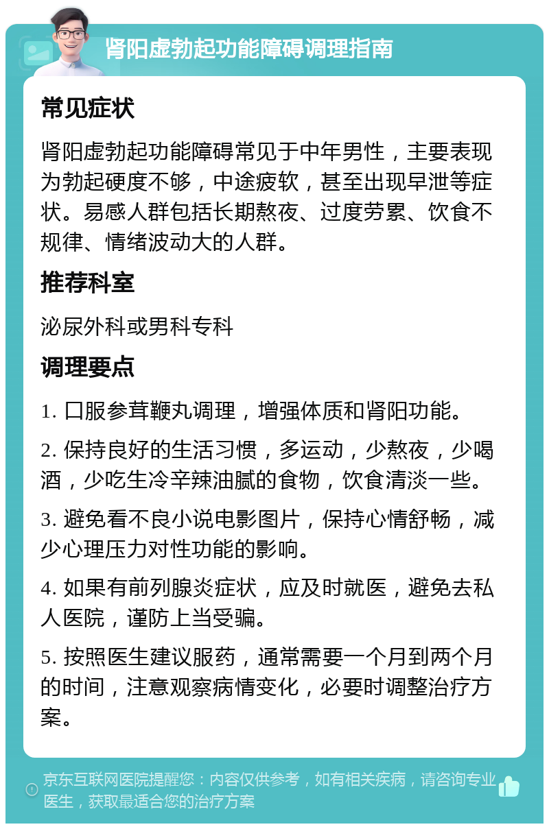 肾阳虚勃起功能障碍调理指南 常见症状 肾阳虚勃起功能障碍常见于中年男性，主要表现为勃起硬度不够，中途疲软，甚至出现早泄等症状。易感人群包括长期熬夜、过度劳累、饮食不规律、情绪波动大的人群。 推荐科室 泌尿外科或男科专科 调理要点 1. 口服参茸鞭丸调理，增强体质和肾阳功能。 2. 保持良好的生活习惯，多运动，少熬夜，少喝酒，少吃生冷辛辣油腻的食物，饮食清淡一些。 3. 避免看不良小说电影图片，保持心情舒畅，减少心理压力对性功能的影响。 4. 如果有前列腺炎症状，应及时就医，避免去私人医院，谨防上当受骗。 5. 按照医生建议服药，通常需要一个月到两个月的时间，注意观察病情变化，必要时调整治疗方案。