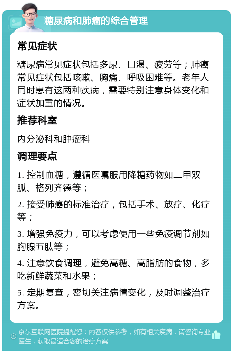 糖尿病和肺癌的综合管理 常见症状 糖尿病常见症状包括多尿、口渴、疲劳等；肺癌常见症状包括咳嗽、胸痛、呼吸困难等。老年人同时患有这两种疾病，需要特别注意身体变化和症状加重的情况。 推荐科室 内分泌科和肿瘤科 调理要点 1. 控制血糖，遵循医嘱服用降糖药物如二甲双胍、格列齐德等； 2. 接受肺癌的标准治疗，包括手术、放疗、化疗等； 3. 增强免疫力，可以考虑使用一些免疫调节剂如胸腺五肽等； 4. 注意饮食调理，避免高糖、高脂肪的食物，多吃新鲜蔬菜和水果； 5. 定期复查，密切关注病情变化，及时调整治疗方案。