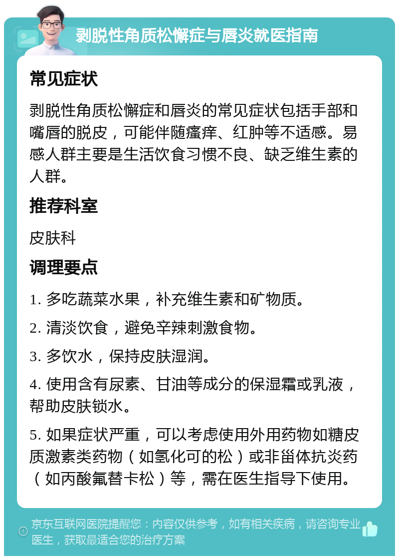 剥脱性角质松懈症与唇炎就医指南 常见症状 剥脱性角质松懈症和唇炎的常见症状包括手部和嘴唇的脱皮，可能伴随瘙痒、红肿等不适感。易感人群主要是生活饮食习惯不良、缺乏维生素的人群。 推荐科室 皮肤科 调理要点 1. 多吃蔬菜水果，补充维生素和矿物质。 2. 清淡饮食，避免辛辣刺激食物。 3. 多饮水，保持皮肤湿润。 4. 使用含有尿素、甘油等成分的保湿霜或乳液，帮助皮肤锁水。 5. 如果症状严重，可以考虑使用外用药物如糖皮质激素类药物（如氢化可的松）或非甾体抗炎药（如丙酸氟替卡松）等，需在医生指导下使用。