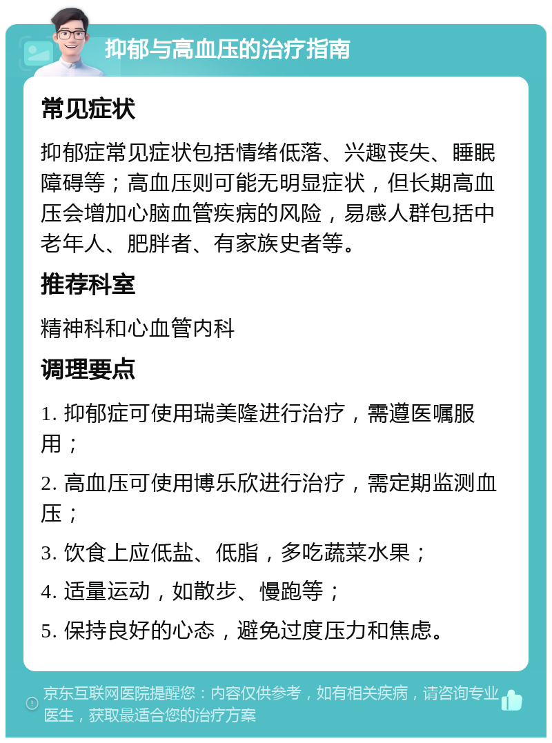 抑郁与高血压的治疗指南 常见症状 抑郁症常见症状包括情绪低落、兴趣丧失、睡眠障碍等；高血压则可能无明显症状，但长期高血压会增加心脑血管疾病的风险，易感人群包括中老年人、肥胖者、有家族史者等。 推荐科室 精神科和心血管内科 调理要点 1. 抑郁症可使用瑞美隆进行治疗，需遵医嘱服用； 2. 高血压可使用博乐欣进行治疗，需定期监测血压； 3. 饮食上应低盐、低脂，多吃蔬菜水果； 4. 适量运动，如散步、慢跑等； 5. 保持良好的心态，避免过度压力和焦虑。