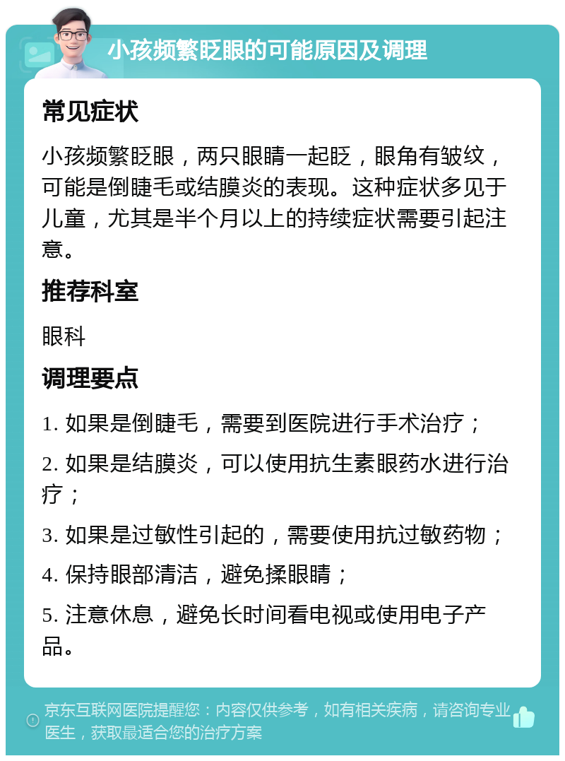 小孩频繁眨眼的可能原因及调理 常见症状 小孩频繁眨眼，两只眼睛一起眨，眼角有皱纹，可能是倒睫毛或结膜炎的表现。这种症状多见于儿童，尤其是半个月以上的持续症状需要引起注意。 推荐科室 眼科 调理要点 1. 如果是倒睫毛，需要到医院进行手术治疗； 2. 如果是结膜炎，可以使用抗生素眼药水进行治疗； 3. 如果是过敏性引起的，需要使用抗过敏药物； 4. 保持眼部清洁，避免揉眼睛； 5. 注意休息，避免长时间看电视或使用电子产品。