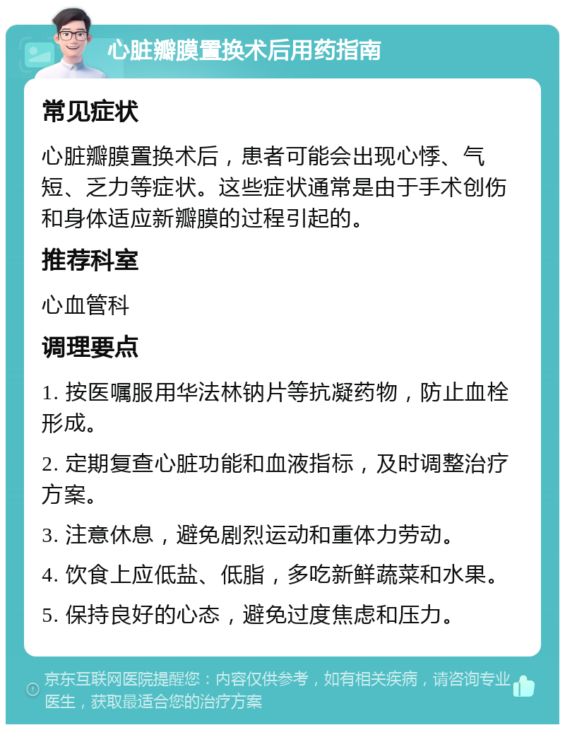 心脏瓣膜置换术后用药指南 常见症状 心脏瓣膜置换术后，患者可能会出现心悸、气短、乏力等症状。这些症状通常是由于手术创伤和身体适应新瓣膜的过程引起的。 推荐科室 心血管科 调理要点 1. 按医嘱服用华法林钠片等抗凝药物，防止血栓形成。 2. 定期复查心脏功能和血液指标，及时调整治疗方案。 3. 注意休息，避免剧烈运动和重体力劳动。 4. 饮食上应低盐、低脂，多吃新鲜蔬菜和水果。 5. 保持良好的心态，避免过度焦虑和压力。