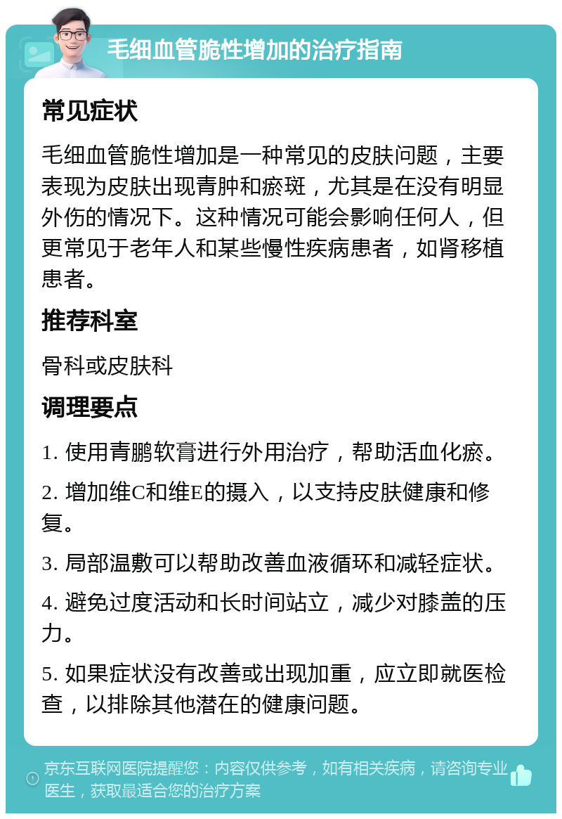 毛细血管脆性增加的治疗指南 常见症状 毛细血管脆性增加是一种常见的皮肤问题，主要表现为皮肤出现青肿和瘀斑，尤其是在没有明显外伤的情况下。这种情况可能会影响任何人，但更常见于老年人和某些慢性疾病患者，如肾移植患者。 推荐科室 骨科或皮肤科 调理要点 1. 使用青鹏软膏进行外用治疗，帮助活血化瘀。 2. 增加维C和维E的摄入，以支持皮肤健康和修复。 3. 局部温敷可以帮助改善血液循环和减轻症状。 4. 避免过度活动和长时间站立，减少对膝盖的压力。 5. 如果症状没有改善或出现加重，应立即就医检查，以排除其他潜在的健康问题。