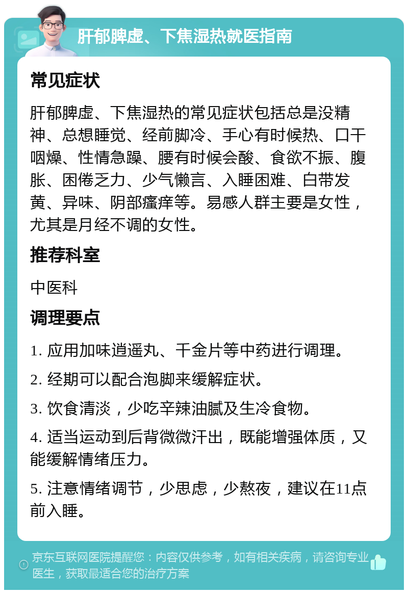 肝郁脾虚、下焦湿热就医指南 常见症状 肝郁脾虚、下焦湿热的常见症状包括总是没精神、总想睡觉、经前脚冷、手心有时候热、口干咽燥、性情急躁、腰有时候会酸、食欲不振、腹胀、困倦乏力、少气懒言、入睡困难、白带发黄、异味、阴部瘙痒等。易感人群主要是女性，尤其是月经不调的女性。 推荐科室 中医科 调理要点 1. 应用加味逍遥丸、千金片等中药进行调理。 2. 经期可以配合泡脚来缓解症状。 3. 饮食清淡，少吃辛辣油腻及生冷食物。 4. 适当运动到后背微微汗出，既能增强体质，又能缓解情绪压力。 5. 注意情绪调节，少思虑，少熬夜，建议在11点前入睡。