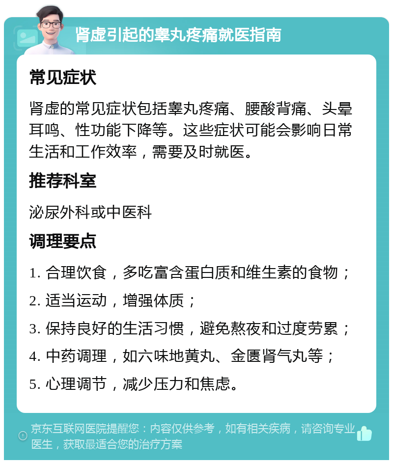 肾虚引起的睾丸疼痛就医指南 常见症状 肾虚的常见症状包括睾丸疼痛、腰酸背痛、头晕耳鸣、性功能下降等。这些症状可能会影响日常生活和工作效率，需要及时就医。 推荐科室 泌尿外科或中医科 调理要点 1. 合理饮食，多吃富含蛋白质和维生素的食物； 2. 适当运动，增强体质； 3. 保持良好的生活习惯，避免熬夜和过度劳累； 4. 中药调理，如六味地黄丸、金匮肾气丸等； 5. 心理调节，减少压力和焦虑。