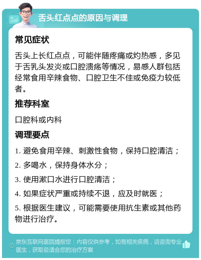 舌头红点点的原因与调理 常见症状 舌头上长红点点，可能伴随疼痛或灼热感，多见于舌乳头发炎或口腔溃疡等情况，易感人群包括经常食用辛辣食物、口腔卫生不佳或免疫力较低者。 推荐科室 口腔科或内科 调理要点 1. 避免食用辛辣、刺激性食物，保持口腔清洁； 2. 多喝水，保持身体水分； 3. 使用漱口水进行口腔清洁； 4. 如果症状严重或持续不退，应及时就医； 5. 根据医生建议，可能需要使用抗生素或其他药物进行治疗。