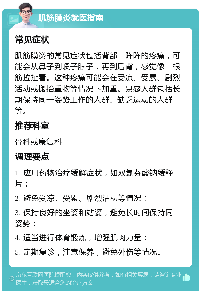 肌筋膜炎就医指南 常见症状 肌筋膜炎的常见症状包括背部一阵阵的疼痛，可能会从鼻子到嗓子脖子，再到后背，感觉像一根筋拉扯着。这种疼痛可能会在受凉、受累、剧烈活动或搬抬重物等情况下加重。易感人群包括长期保持同一姿势工作的人群、缺乏运动的人群等。 推荐科室 骨科或康复科 调理要点 1. 应用药物治疗缓解症状，如双氯芬酸钠缓释片； 2. 避免受凉、受累、剧烈活动等情况； 3. 保持良好的坐姿和站姿，避免长时间保持同一姿势； 4. 适当进行体育锻炼，增强肌肉力量； 5. 定期复诊，注意保养，避免外伤等情况。