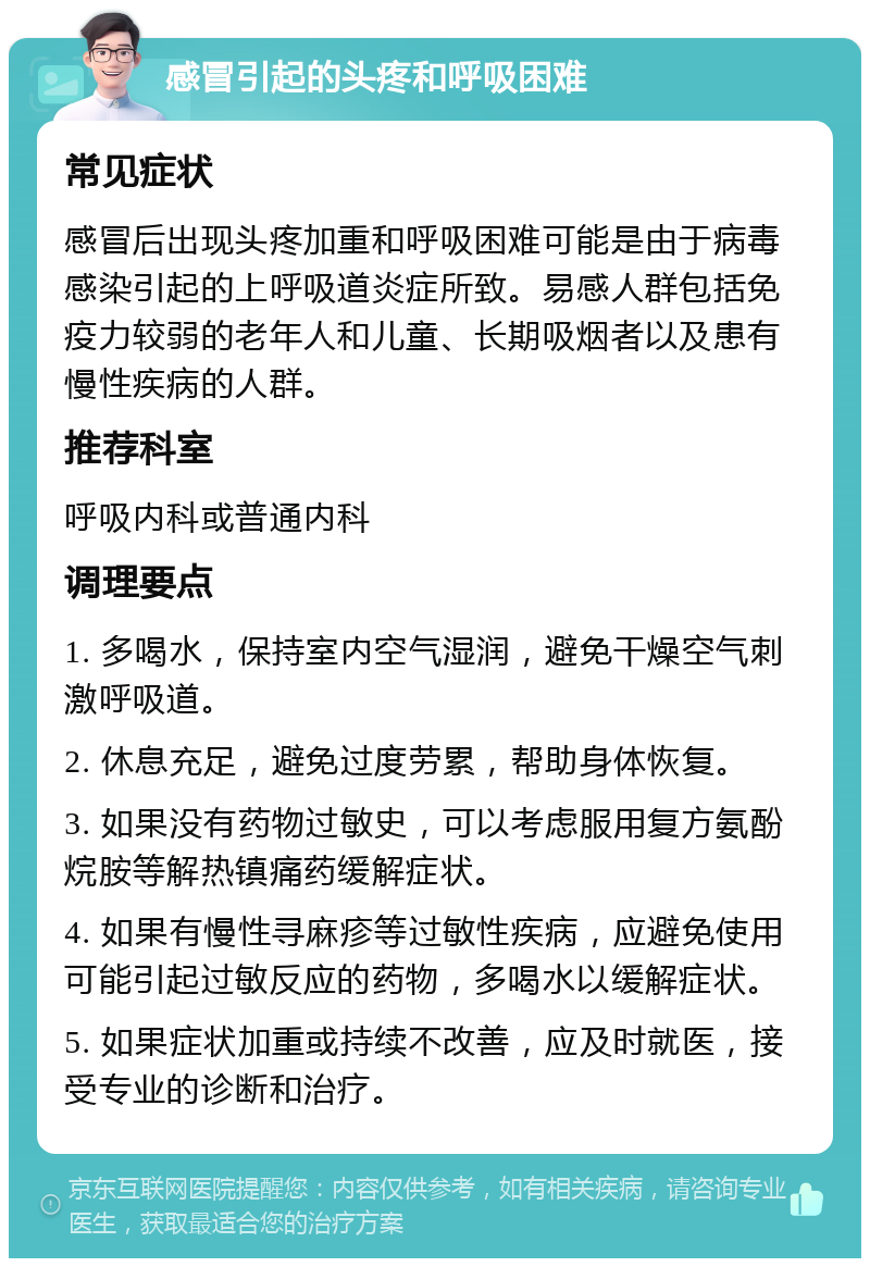 感冒引起的头疼和呼吸困难 常见症状 感冒后出现头疼加重和呼吸困难可能是由于病毒感染引起的上呼吸道炎症所致。易感人群包括免疫力较弱的老年人和儿童、长期吸烟者以及患有慢性疾病的人群。 推荐科室 呼吸内科或普通内科 调理要点 1. 多喝水，保持室内空气湿润，避免干燥空气刺激呼吸道。 2. 休息充足，避免过度劳累，帮助身体恢复。 3. 如果没有药物过敏史，可以考虑服用复方氨酚烷胺等解热镇痛药缓解症状。 4. 如果有慢性寻麻疹等过敏性疾病，应避免使用可能引起过敏反应的药物，多喝水以缓解症状。 5. 如果症状加重或持续不改善，应及时就医，接受专业的诊断和治疗。