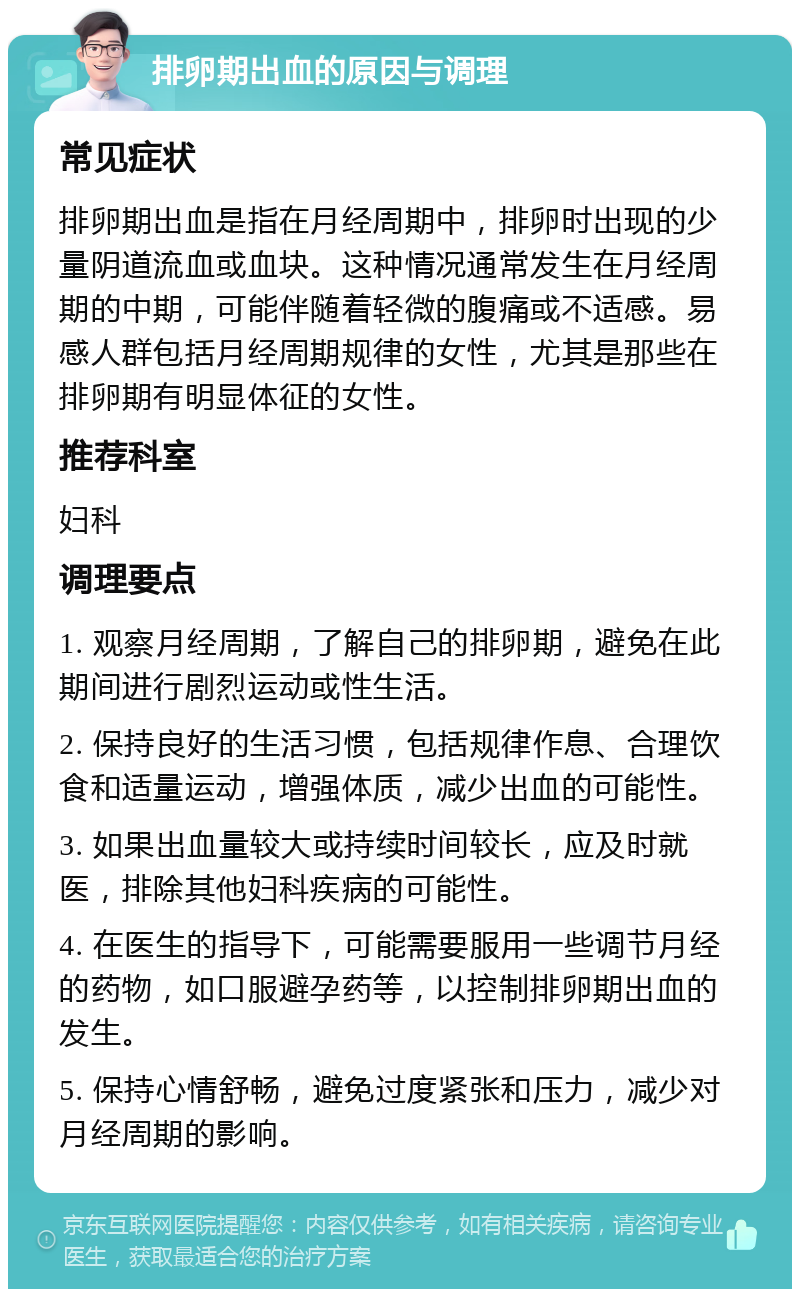 排卵期出血的原因与调理 常见症状 排卵期出血是指在月经周期中，排卵时出现的少量阴道流血或血块。这种情况通常发生在月经周期的中期，可能伴随着轻微的腹痛或不适感。易感人群包括月经周期规律的女性，尤其是那些在排卵期有明显体征的女性。 推荐科室 妇科 调理要点 1. 观察月经周期，了解自己的排卵期，避免在此期间进行剧烈运动或性生活。 2. 保持良好的生活习惯，包括规律作息、合理饮食和适量运动，增强体质，减少出血的可能性。 3. 如果出血量较大或持续时间较长，应及时就医，排除其他妇科疾病的可能性。 4. 在医生的指导下，可能需要服用一些调节月经的药物，如口服避孕药等，以控制排卵期出血的发生。 5. 保持心情舒畅，避免过度紧张和压力，减少对月经周期的影响。