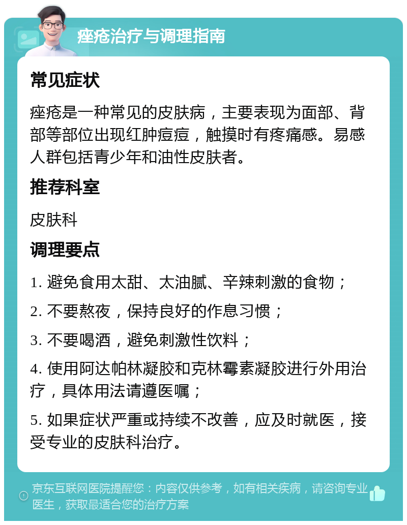 痤疮治疗与调理指南 常见症状 痤疮是一种常见的皮肤病，主要表现为面部、背部等部位出现红肿痘痘，触摸时有疼痛感。易感人群包括青少年和油性皮肤者。 推荐科室 皮肤科 调理要点 1. 避免食用太甜、太油腻、辛辣刺激的食物； 2. 不要熬夜，保持良好的作息习惯； 3. 不要喝酒，避免刺激性饮料； 4. 使用阿达帕林凝胶和克林霉素凝胶进行外用治疗，具体用法请遵医嘱； 5. 如果症状严重或持续不改善，应及时就医，接受专业的皮肤科治疗。