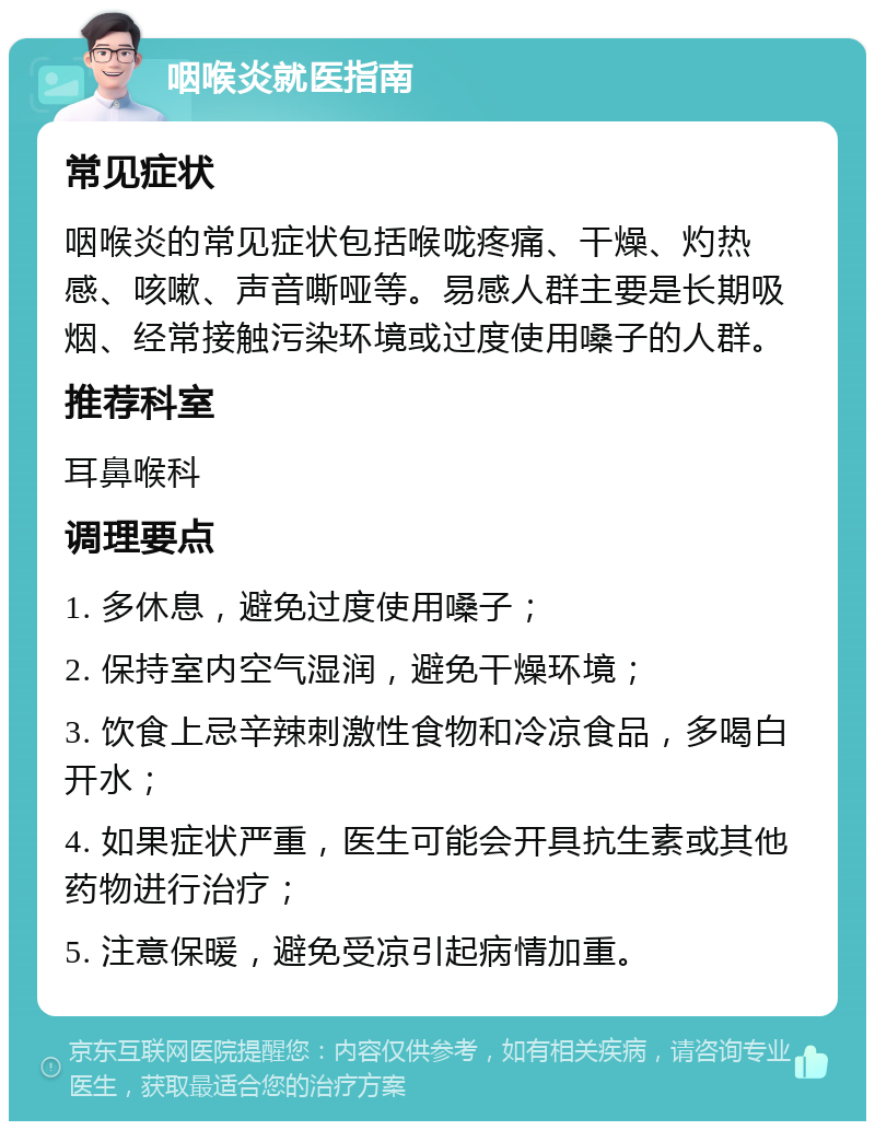 咽喉炎就医指南 常见症状 咽喉炎的常见症状包括喉咙疼痛、干燥、灼热感、咳嗽、声音嘶哑等。易感人群主要是长期吸烟、经常接触污染环境或过度使用嗓子的人群。 推荐科室 耳鼻喉科 调理要点 1. 多休息，避免过度使用嗓子； 2. 保持室内空气湿润，避免干燥环境； 3. 饮食上忌辛辣刺激性食物和冷凉食品，多喝白开水； 4. 如果症状严重，医生可能会开具抗生素或其他药物进行治疗； 5. 注意保暖，避免受凉引起病情加重。