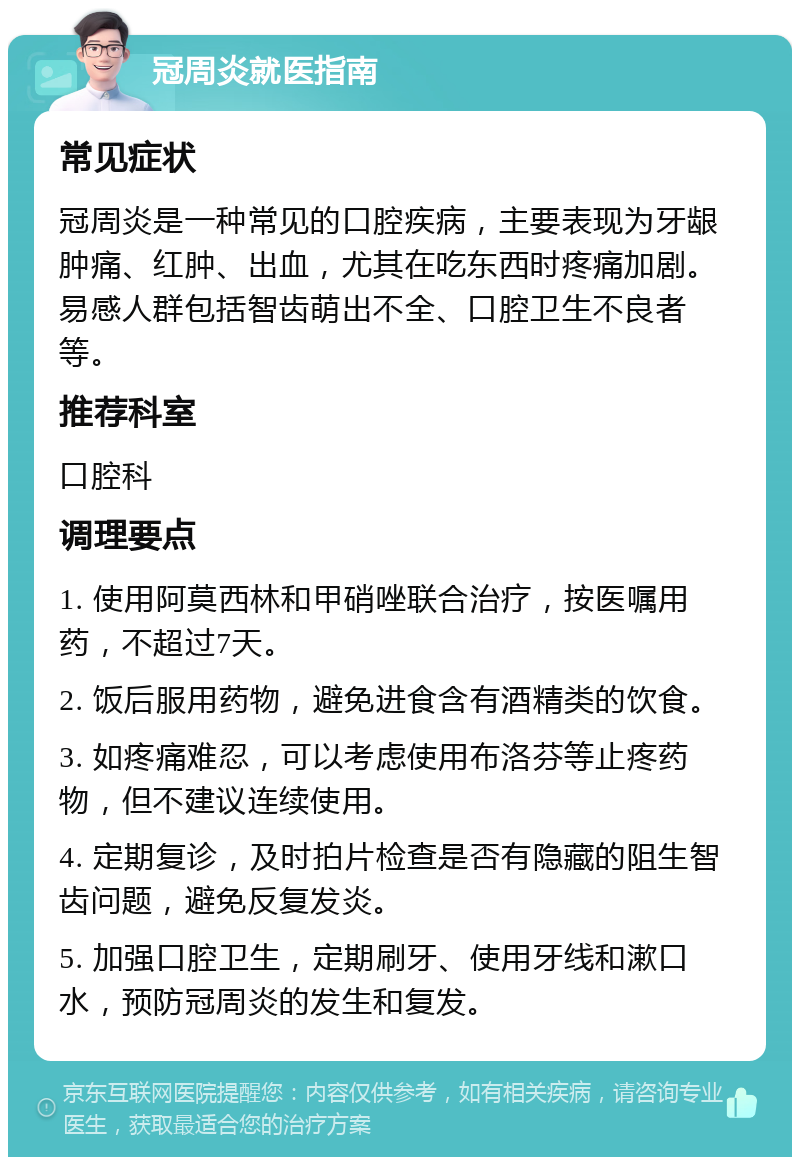 冠周炎就医指南 常见症状 冠周炎是一种常见的口腔疾病，主要表现为牙龈肿痛、红肿、出血，尤其在吃东西时疼痛加剧。易感人群包括智齿萌出不全、口腔卫生不良者等。 推荐科室 口腔科 调理要点 1. 使用阿莫西林和甲硝唑联合治疗，按医嘱用药，不超过7天。 2. 饭后服用药物，避免进食含有酒精类的饮食。 3. 如疼痛难忍，可以考虑使用布洛芬等止疼药物，但不建议连续使用。 4. 定期复诊，及时拍片检查是否有隐藏的阻生智齿问题，避免反复发炎。 5. 加强口腔卫生，定期刷牙、使用牙线和漱口水，预防冠周炎的发生和复发。