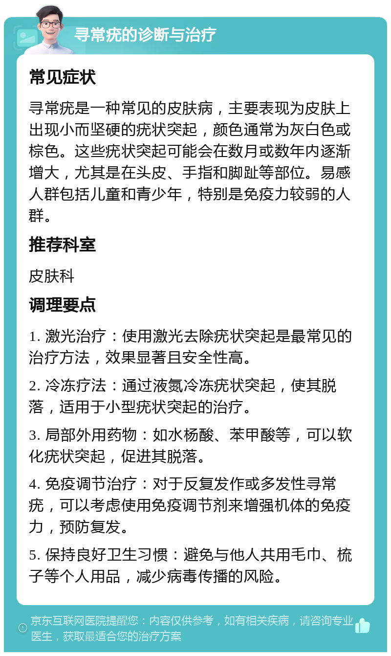 寻常疣的诊断与治疗 常见症状 寻常疣是一种常见的皮肤病，主要表现为皮肤上出现小而坚硬的疣状突起，颜色通常为灰白色或棕色。这些疣状突起可能会在数月或数年内逐渐增大，尤其是在头皮、手指和脚趾等部位。易感人群包括儿童和青少年，特别是免疫力较弱的人群。 推荐科室 皮肤科 调理要点 1. 激光治疗：使用激光去除疣状突起是最常见的治疗方法，效果显著且安全性高。 2. 冷冻疗法：通过液氮冷冻疣状突起，使其脱落，适用于小型疣状突起的治疗。 3. 局部外用药物：如水杨酸、苯甲酸等，可以软化疣状突起，促进其脱落。 4. 免疫调节治疗：对于反复发作或多发性寻常疣，可以考虑使用免疫调节剂来增强机体的免疫力，预防复发。 5. 保持良好卫生习惯：避免与他人共用毛巾、梳子等个人用品，减少病毒传播的风险。