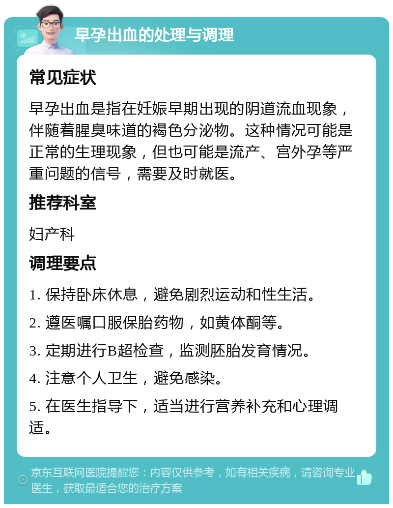 早孕出血的处理与调理 常见症状 早孕出血是指在妊娠早期出现的阴道流血现象，伴随着腥臭味道的褐色分泌物。这种情况可能是正常的生理现象，但也可能是流产、宫外孕等严重问题的信号，需要及时就医。 推荐科室 妇产科 调理要点 1. 保持卧床休息，避免剧烈运动和性生活。 2. 遵医嘱口服保胎药物，如黄体酮等。 3. 定期进行B超检查，监测胚胎发育情况。 4. 注意个人卫生，避免感染。 5. 在医生指导下，适当进行营养补充和心理调适。