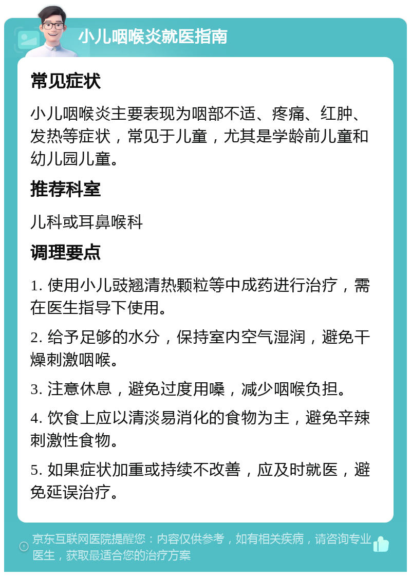 小儿咽喉炎就医指南 常见症状 小儿咽喉炎主要表现为咽部不适、疼痛、红肿、发热等症状，常见于儿童，尤其是学龄前儿童和幼儿园儿童。 推荐科室 儿科或耳鼻喉科 调理要点 1. 使用小儿豉翘清热颗粒等中成药进行治疗，需在医生指导下使用。 2. 给予足够的水分，保持室内空气湿润，避免干燥刺激咽喉。 3. 注意休息，避免过度用嗓，减少咽喉负担。 4. 饮食上应以清淡易消化的食物为主，避免辛辣刺激性食物。 5. 如果症状加重或持续不改善，应及时就医，避免延误治疗。