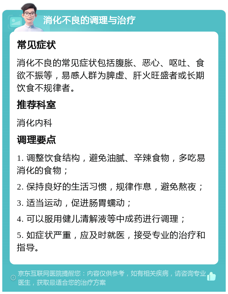 消化不良的调理与治疗 常见症状 消化不良的常见症状包括腹胀、恶心、呕吐、食欲不振等，易感人群为脾虚、肝火旺盛者或长期饮食不规律者。 推荐科室 消化内科 调理要点 1. 调整饮食结构，避免油腻、辛辣食物，多吃易消化的食物； 2. 保持良好的生活习惯，规律作息，避免熬夜； 3. 适当运动，促进肠胃蠕动； 4. 可以服用健儿清解液等中成药进行调理； 5. 如症状严重，应及时就医，接受专业的治疗和指导。