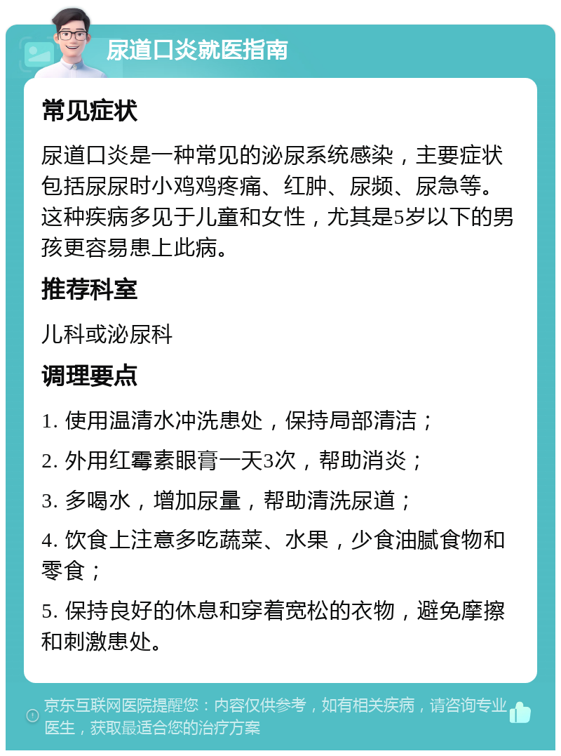 尿道口炎就医指南 常见症状 尿道口炎是一种常见的泌尿系统感染，主要症状包括尿尿时小鸡鸡疼痛、红肿、尿频、尿急等。这种疾病多见于儿童和女性，尤其是5岁以下的男孩更容易患上此病。 推荐科室 儿科或泌尿科 调理要点 1. 使用温清水冲洗患处，保持局部清洁； 2. 外用红霉素眼膏一天3次，帮助消炎； 3. 多喝水，增加尿量，帮助清洗尿道； 4. 饮食上注意多吃蔬菜、水果，少食油腻食物和零食； 5. 保持良好的休息和穿着宽松的衣物，避免摩擦和刺激患处。