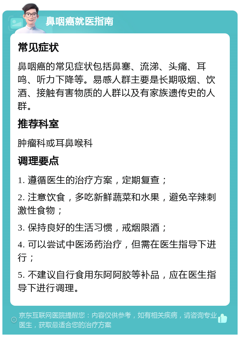 鼻咽癌就医指南 常见症状 鼻咽癌的常见症状包括鼻塞、流涕、头痛、耳鸣、听力下降等。易感人群主要是长期吸烟、饮酒、接触有害物质的人群以及有家族遗传史的人群。 推荐科室 肿瘤科或耳鼻喉科 调理要点 1. 遵循医生的治疗方案，定期复查； 2. 注意饮食，多吃新鲜蔬菜和水果，避免辛辣刺激性食物； 3. 保持良好的生活习惯，戒烟限酒； 4. 可以尝试中医汤药治疗，但需在医生指导下进行； 5. 不建议自行食用东阿阿胶等补品，应在医生指导下进行调理。