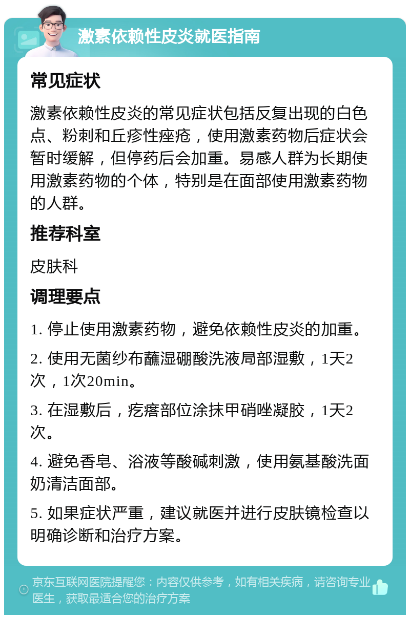 激素依赖性皮炎就医指南 常见症状 激素依赖性皮炎的常见症状包括反复出现的白色点、粉刺和丘疹性痤疮，使用激素药物后症状会暂时缓解，但停药后会加重。易感人群为长期使用激素药物的个体，特别是在面部使用激素药物的人群。 推荐科室 皮肤科 调理要点 1. 停止使用激素药物，避免依赖性皮炎的加重。 2. 使用无菌纱布蘸湿硼酸洗液局部湿敷，1天2次，1次20min。 3. 在湿敷后，疙瘩部位涂抹甲硝唑凝胶，1天2次。 4. 避免香皂、浴液等酸碱刺激，使用氨基酸洗面奶清洁面部。 5. 如果症状严重，建议就医并进行皮肤镜检查以明确诊断和治疗方案。