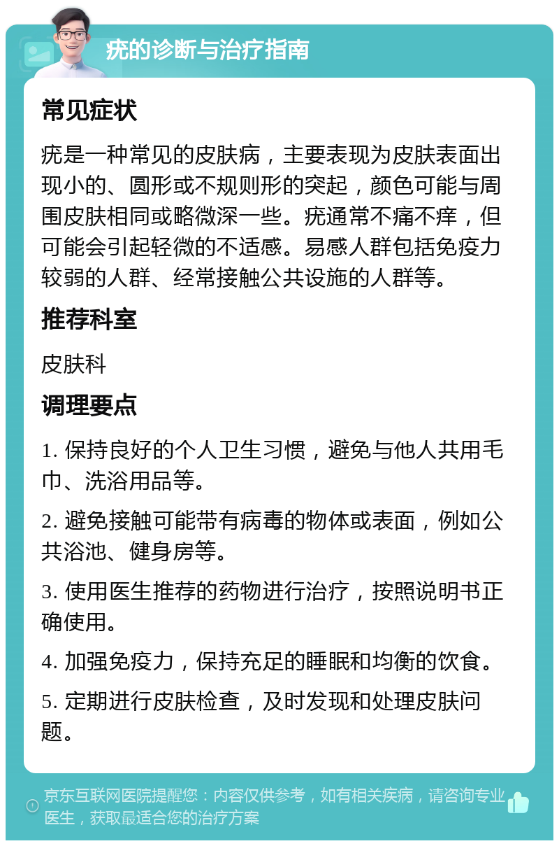 疣的诊断与治疗指南 常见症状 疣是一种常见的皮肤病，主要表现为皮肤表面出现小的、圆形或不规则形的突起，颜色可能与周围皮肤相同或略微深一些。疣通常不痛不痒，但可能会引起轻微的不适感。易感人群包括免疫力较弱的人群、经常接触公共设施的人群等。 推荐科室 皮肤科 调理要点 1. 保持良好的个人卫生习惯，避免与他人共用毛巾、洗浴用品等。 2. 避免接触可能带有病毒的物体或表面，例如公共浴池、健身房等。 3. 使用医生推荐的药物进行治疗，按照说明书正确使用。 4. 加强免疫力，保持充足的睡眠和均衡的饮食。 5. 定期进行皮肤检查，及时发现和处理皮肤问题。