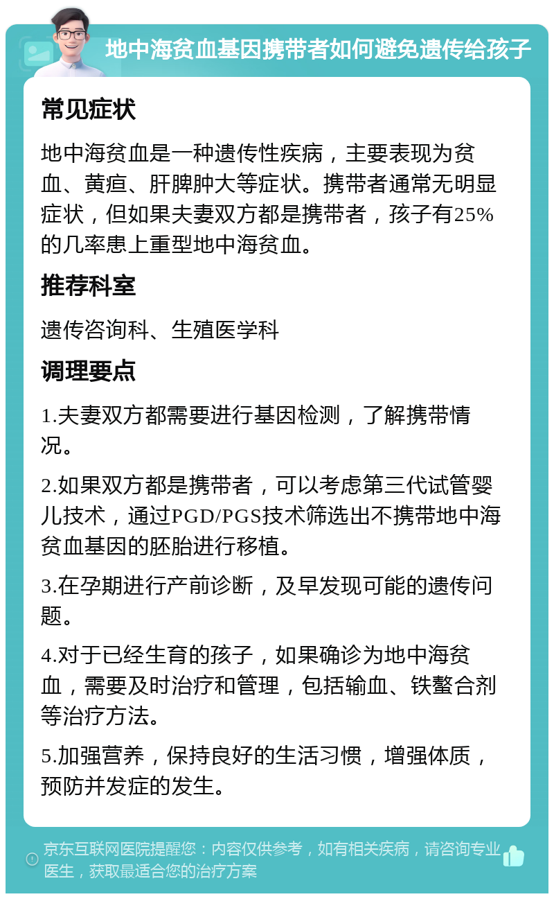 地中海贫血基因携带者如何避免遗传给孩子 常见症状 地中海贫血是一种遗传性疾病，主要表现为贫血、黄疸、肝脾肿大等症状。携带者通常无明显症状，但如果夫妻双方都是携带者，孩子有25%的几率患上重型地中海贫血。 推荐科室 遗传咨询科、生殖医学科 调理要点 1.夫妻双方都需要进行基因检测，了解携带情况。 2.如果双方都是携带者，可以考虑第三代试管婴儿技术，通过PGD/PGS技术筛选出不携带地中海贫血基因的胚胎进行移植。 3.在孕期进行产前诊断，及早发现可能的遗传问题。 4.对于已经生育的孩子，如果确诊为地中海贫血，需要及时治疗和管理，包括输血、铁螯合剂等治疗方法。 5.加强营养，保持良好的生活习惯，增强体质，预防并发症的发生。