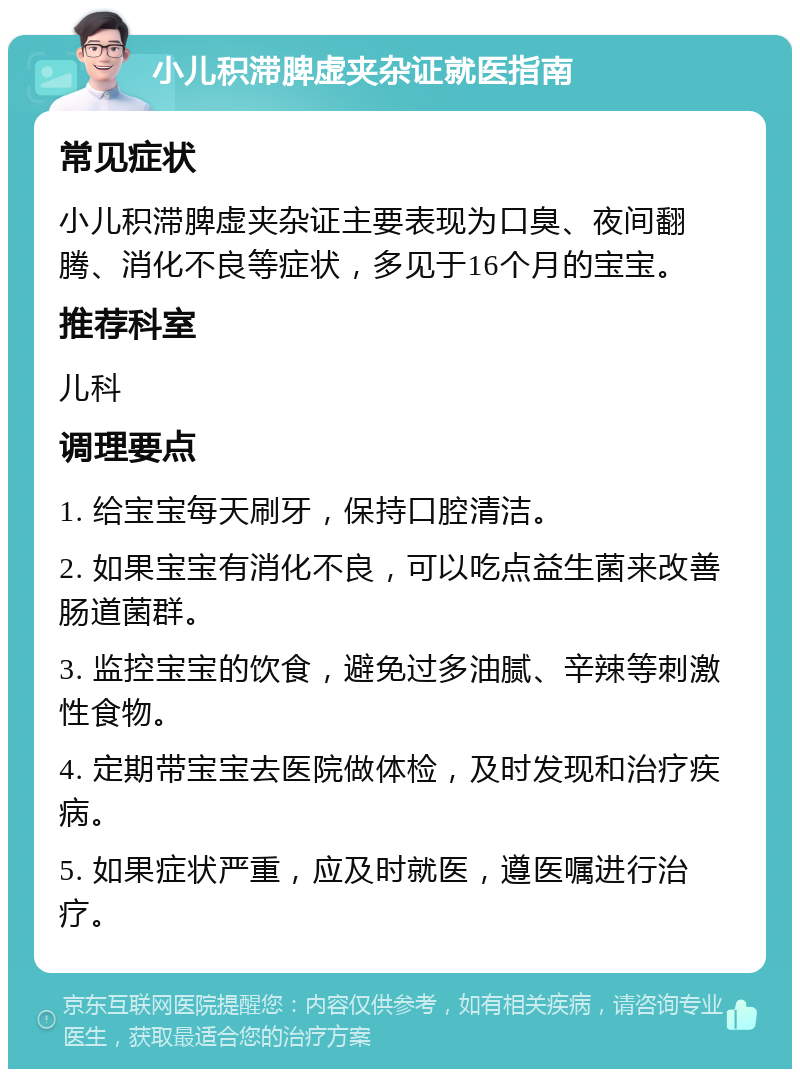 小儿积滞脾虚夹杂证就医指南 常见症状 小儿积滞脾虚夹杂证主要表现为口臭、夜间翻腾、消化不良等症状，多见于16个月的宝宝。 推荐科室 儿科 调理要点 1. 给宝宝每天刷牙，保持口腔清洁。 2. 如果宝宝有消化不良，可以吃点益生菌来改善肠道菌群。 3. 监控宝宝的饮食，避免过多油腻、辛辣等刺激性食物。 4. 定期带宝宝去医院做体检，及时发现和治疗疾病。 5. 如果症状严重，应及时就医，遵医嘱进行治疗。