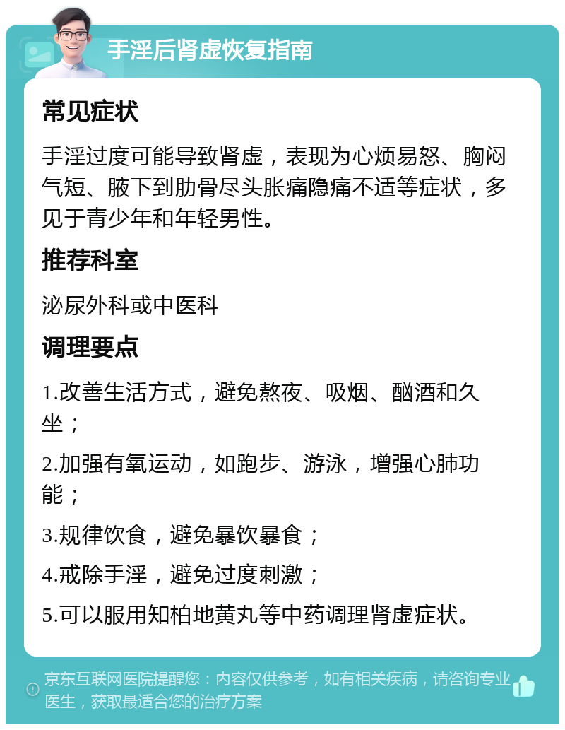 手淫后肾虚恢复指南 常见症状 手淫过度可能导致肾虚，表现为心烦易怒、胸闷气短、腋下到肋骨尽头胀痛隐痛不适等症状，多见于青少年和年轻男性。 推荐科室 泌尿外科或中医科 调理要点 1.改善生活方式，避免熬夜、吸烟、酗酒和久坐； 2.加强有氧运动，如跑步、游泳，增强心肺功能； 3.规律饮食，避免暴饮暴食； 4.戒除手淫，避免过度刺激； 5.可以服用知柏地黄丸等中药调理肾虚症状。