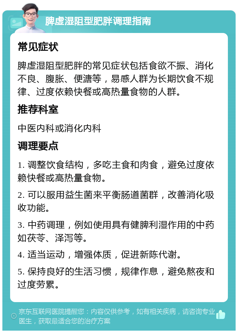 脾虚湿阻型肥胖调理指南 常见症状 脾虚湿阻型肥胖的常见症状包括食欲不振、消化不良、腹胀、便溏等，易感人群为长期饮食不规律、过度依赖快餐或高热量食物的人群。 推荐科室 中医内科或消化内科 调理要点 1. 调整饮食结构，多吃主食和肉食，避免过度依赖快餐或高热量食物。 2. 可以服用益生菌来平衡肠道菌群，改善消化吸收功能。 3. 中药调理，例如使用具有健脾利湿作用的中药如茯苓、泽泻等。 4. 适当运动，增强体质，促进新陈代谢。 5. 保持良好的生活习惯，规律作息，避免熬夜和过度劳累。