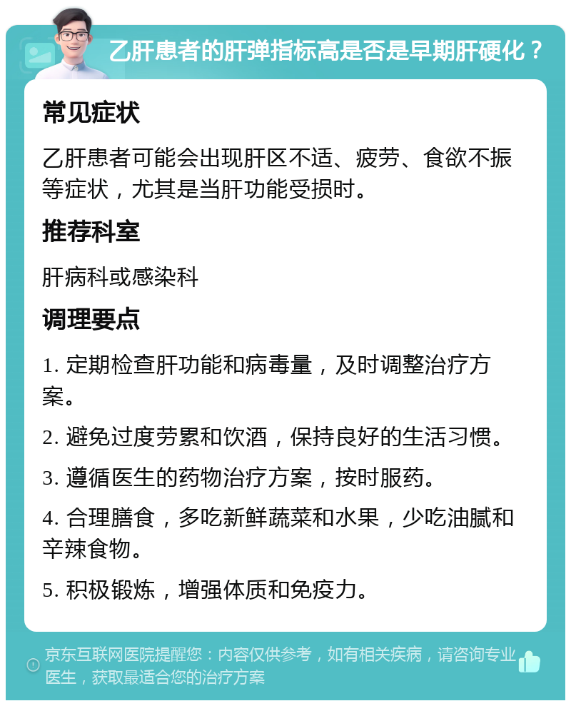 乙肝患者的肝弹指标高是否是早期肝硬化？ 常见症状 乙肝患者可能会出现肝区不适、疲劳、食欲不振等症状，尤其是当肝功能受损时。 推荐科室 肝病科或感染科 调理要点 1. 定期检查肝功能和病毒量，及时调整治疗方案。 2. 避免过度劳累和饮酒，保持良好的生活习惯。 3. 遵循医生的药物治疗方案，按时服药。 4. 合理膳食，多吃新鲜蔬菜和水果，少吃油腻和辛辣食物。 5. 积极锻炼，增强体质和免疫力。