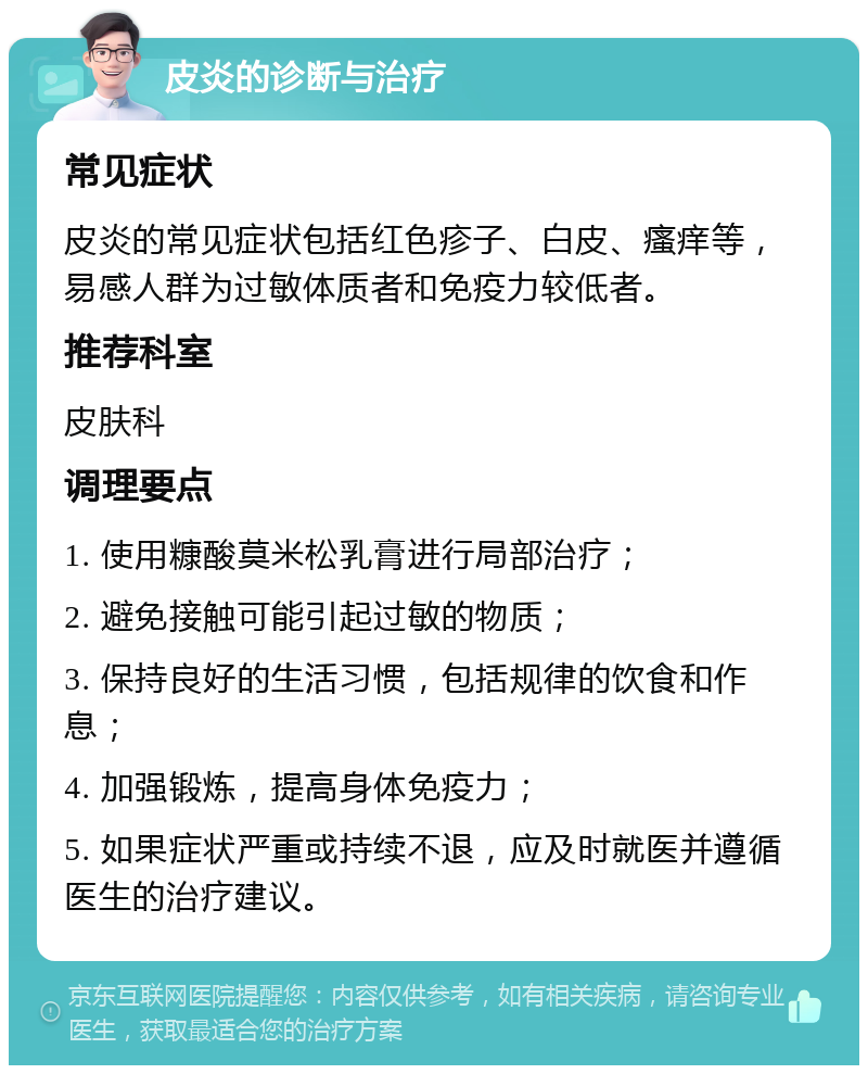 皮炎的诊断与治疗 常见症状 皮炎的常见症状包括红色疹子、白皮、瘙痒等，易感人群为过敏体质者和免疫力较低者。 推荐科室 皮肤科 调理要点 1. 使用糠酸莫米松乳膏进行局部治疗； 2. 避免接触可能引起过敏的物质； 3. 保持良好的生活习惯，包括规律的饮食和作息； 4. 加强锻炼，提高身体免疫力； 5. 如果症状严重或持续不退，应及时就医并遵循医生的治疗建议。