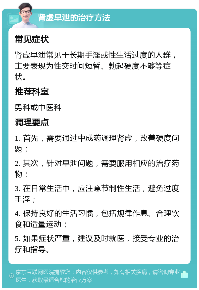 肾虚早泄的治疗方法 常见症状 肾虚早泄常见于长期手淫或性生活过度的人群，主要表现为性交时间短暂、勃起硬度不够等症状。 推荐科室 男科或中医科 调理要点 1. 首先，需要通过中成药调理肾虚，改善硬度问题； 2. 其次，针对早泄问题，需要服用相应的治疗药物； 3. 在日常生活中，应注意节制性生活，避免过度手淫； 4. 保持良好的生活习惯，包括规律作息、合理饮食和适量运动； 5. 如果症状严重，建议及时就医，接受专业的治疗和指导。