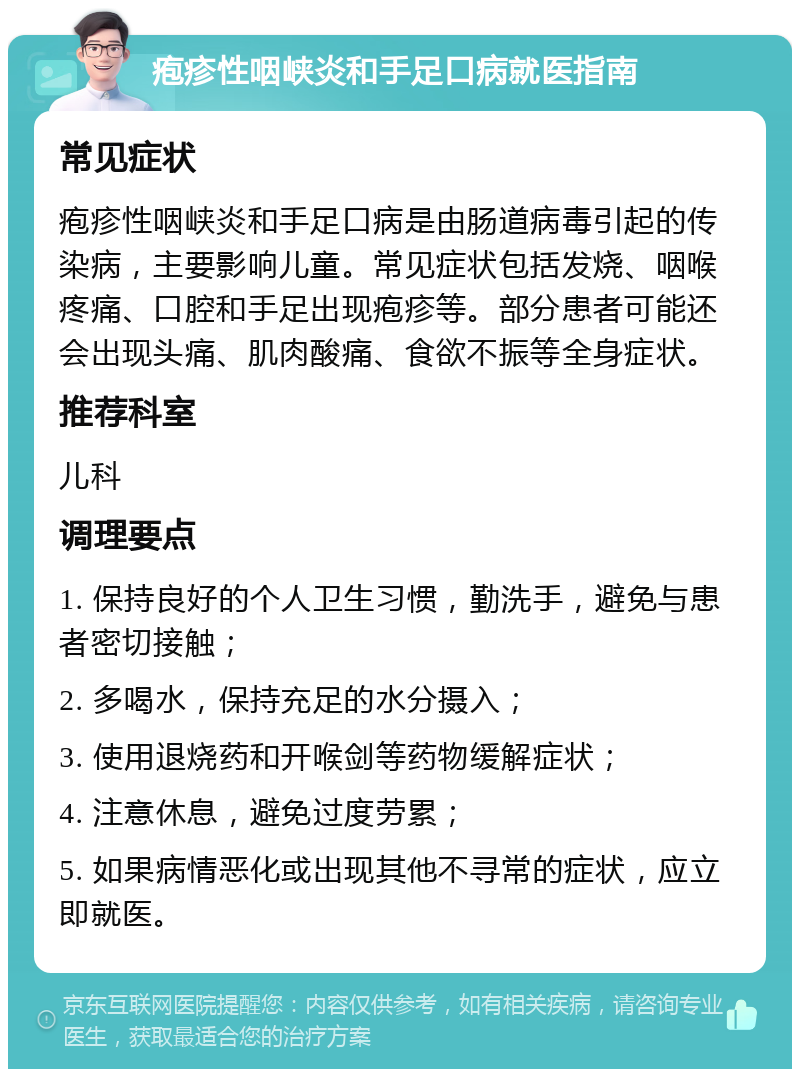 疱疹性咽峡炎和手足口病就医指南 常见症状 疱疹性咽峡炎和手足口病是由肠道病毒引起的传染病，主要影响儿童。常见症状包括发烧、咽喉疼痛、口腔和手足出现疱疹等。部分患者可能还会出现头痛、肌肉酸痛、食欲不振等全身症状。 推荐科室 儿科 调理要点 1. 保持良好的个人卫生习惯，勤洗手，避免与患者密切接触； 2. 多喝水，保持充足的水分摄入； 3. 使用退烧药和开喉剑等药物缓解症状； 4. 注意休息，避免过度劳累； 5. 如果病情恶化或出现其他不寻常的症状，应立即就医。