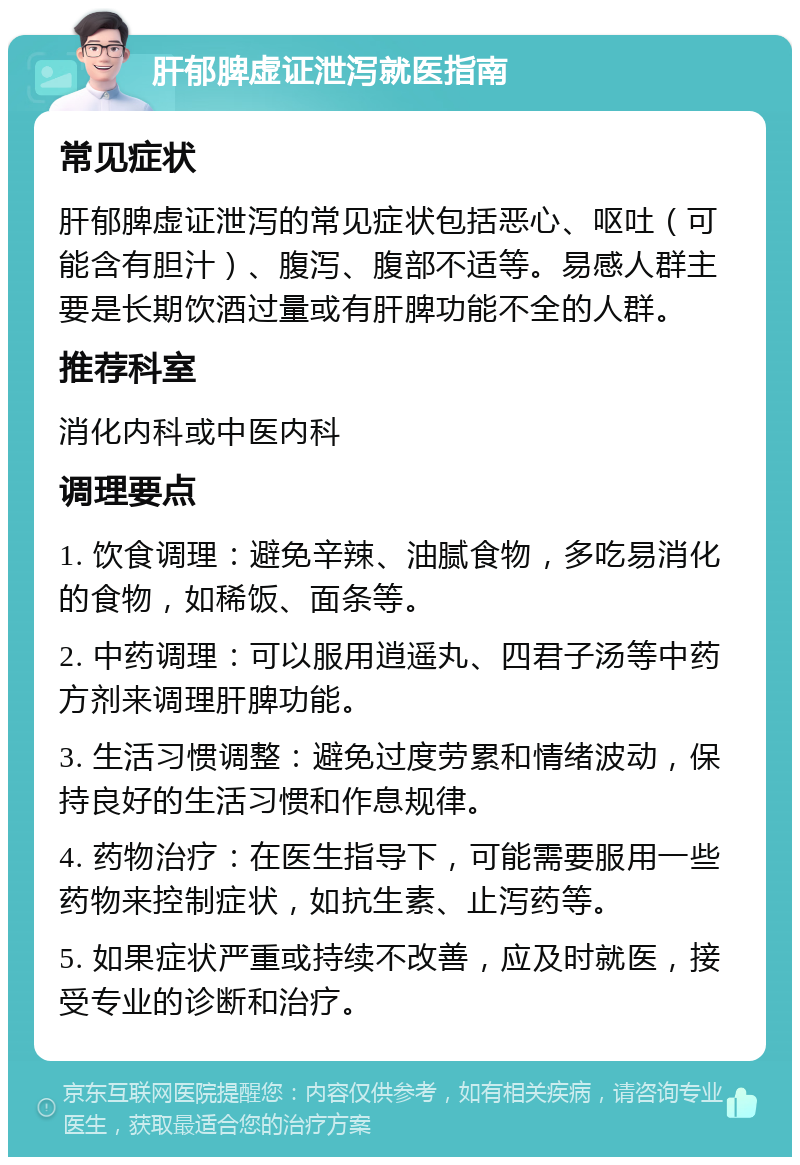 肝郁脾虚证泄泻就医指南 常见症状 肝郁脾虚证泄泻的常见症状包括恶心、呕吐（可能含有胆汁）、腹泻、腹部不适等。易感人群主要是长期饮酒过量或有肝脾功能不全的人群。 推荐科室 消化内科或中医内科 调理要点 1. 饮食调理：避免辛辣、油腻食物，多吃易消化的食物，如稀饭、面条等。 2. 中药调理：可以服用逍遥丸、四君子汤等中药方剂来调理肝脾功能。 3. 生活习惯调整：避免过度劳累和情绪波动，保持良好的生活习惯和作息规律。 4. 药物治疗：在医生指导下，可能需要服用一些药物来控制症状，如抗生素、止泻药等。 5. 如果症状严重或持续不改善，应及时就医，接受专业的诊断和治疗。