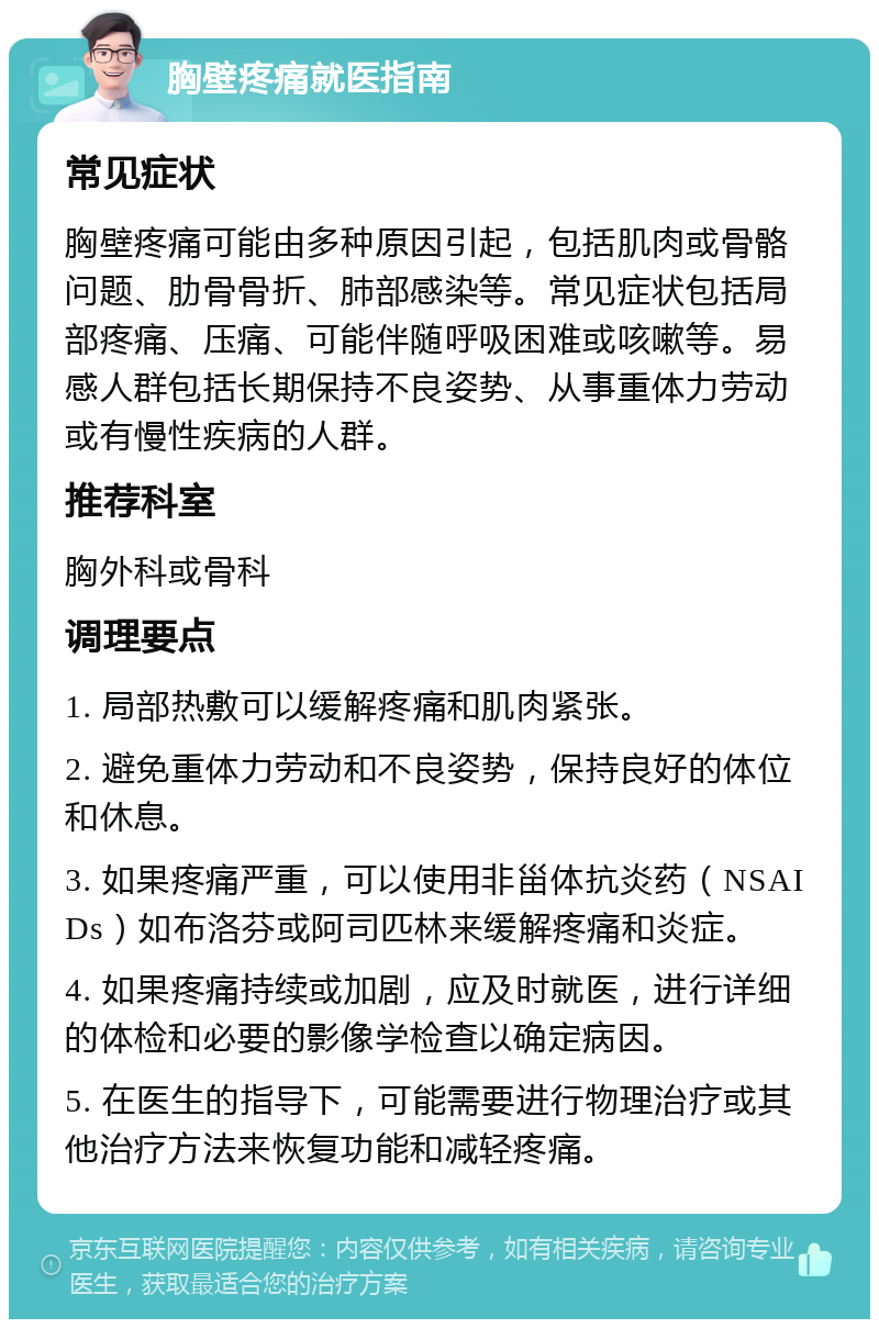 胸壁疼痛就医指南 常见症状 胸壁疼痛可能由多种原因引起，包括肌肉或骨骼问题、肋骨骨折、肺部感染等。常见症状包括局部疼痛、压痛、可能伴随呼吸困难或咳嗽等。易感人群包括长期保持不良姿势、从事重体力劳动或有慢性疾病的人群。 推荐科室 胸外科或骨科 调理要点 1. 局部热敷可以缓解疼痛和肌肉紧张。 2. 避免重体力劳动和不良姿势，保持良好的体位和休息。 3. 如果疼痛严重，可以使用非甾体抗炎药（NSAIDs）如布洛芬或阿司匹林来缓解疼痛和炎症。 4. 如果疼痛持续或加剧，应及时就医，进行详细的体检和必要的影像学检查以确定病因。 5. 在医生的指导下，可能需要进行物理治疗或其他治疗方法来恢复功能和减轻疼痛。