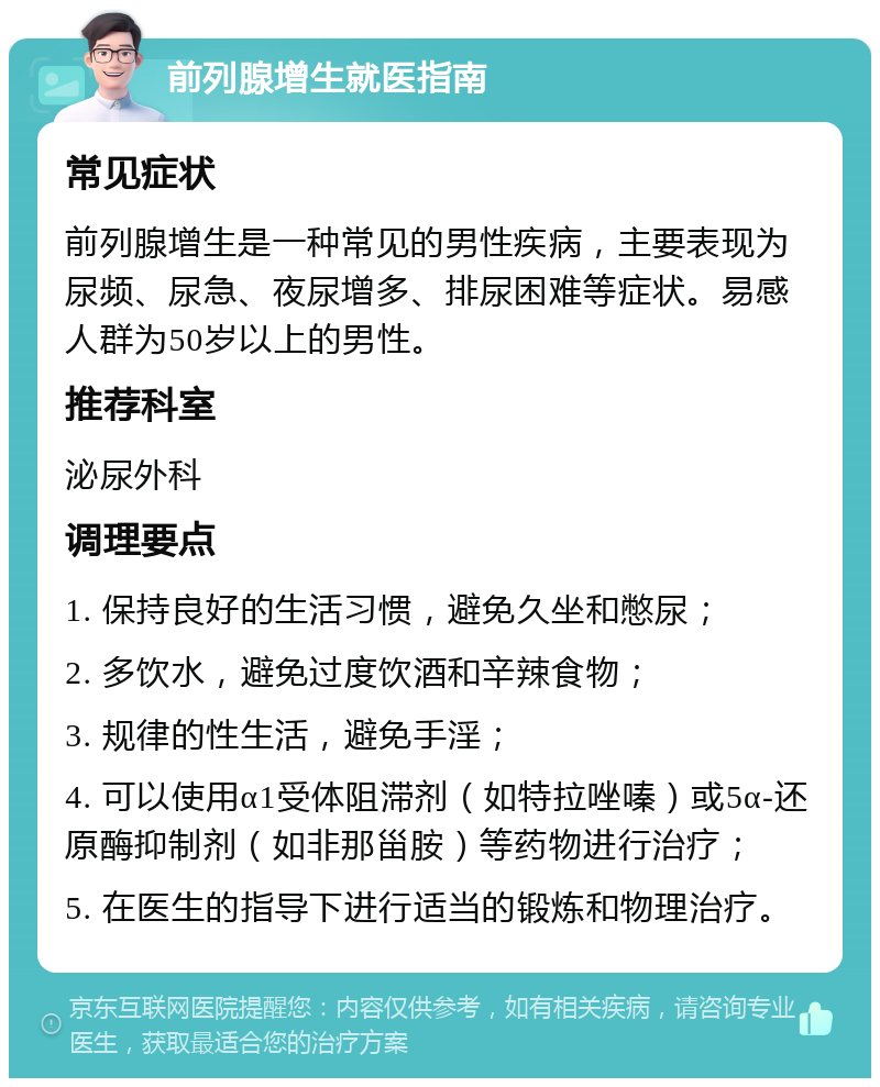 前列腺增生就医指南 常见症状 前列腺增生是一种常见的男性疾病，主要表现为尿频、尿急、夜尿增多、排尿困难等症状。易感人群为50岁以上的男性。 推荐科室 泌尿外科 调理要点 1. 保持良好的生活习惯，避免久坐和憋尿； 2. 多饮水，避免过度饮酒和辛辣食物； 3. 规律的性生活，避免手淫； 4. 可以使用α1受体阻滞剂（如特拉唑嗪）或5α-还原酶抑制剂（如非那甾胺）等药物进行治疗； 5. 在医生的指导下进行适当的锻炼和物理治疗。