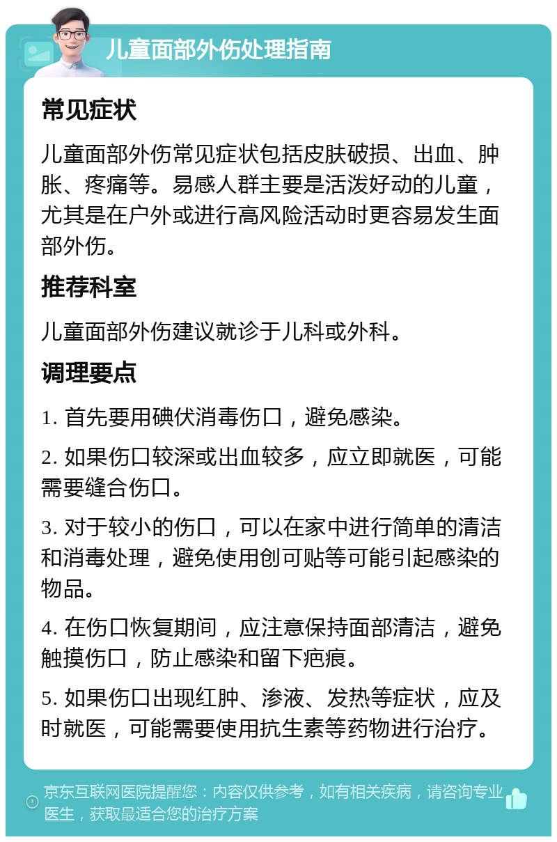 儿童面部外伤处理指南 常见症状 儿童面部外伤常见症状包括皮肤破损、出血、肿胀、疼痛等。易感人群主要是活泼好动的儿童，尤其是在户外或进行高风险活动时更容易发生面部外伤。 推荐科室 儿童面部外伤建议就诊于儿科或外科。 调理要点 1. 首先要用碘伏消毒伤口，避免感染。 2. 如果伤口较深或出血较多，应立即就医，可能需要缝合伤口。 3. 对于较小的伤口，可以在家中进行简单的清洁和消毒处理，避免使用创可贴等可能引起感染的物品。 4. 在伤口恢复期间，应注意保持面部清洁，避免触摸伤口，防止感染和留下疤痕。 5. 如果伤口出现红肿、渗液、发热等症状，应及时就医，可能需要使用抗生素等药物进行治疗。