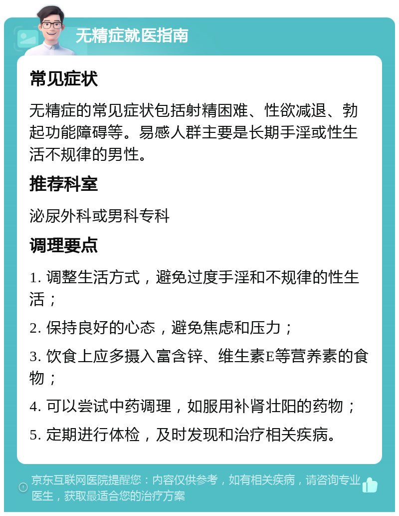 无精症就医指南 常见症状 无精症的常见症状包括射精困难、性欲减退、勃起功能障碍等。易感人群主要是长期手淫或性生活不规律的男性。 推荐科室 泌尿外科或男科专科 调理要点 1. 调整生活方式，避免过度手淫和不规律的性生活； 2. 保持良好的心态，避免焦虑和压力； 3. 饮食上应多摄入富含锌、维生素E等营养素的食物； 4. 可以尝试中药调理，如服用补肾壮阳的药物； 5. 定期进行体检，及时发现和治疗相关疾病。