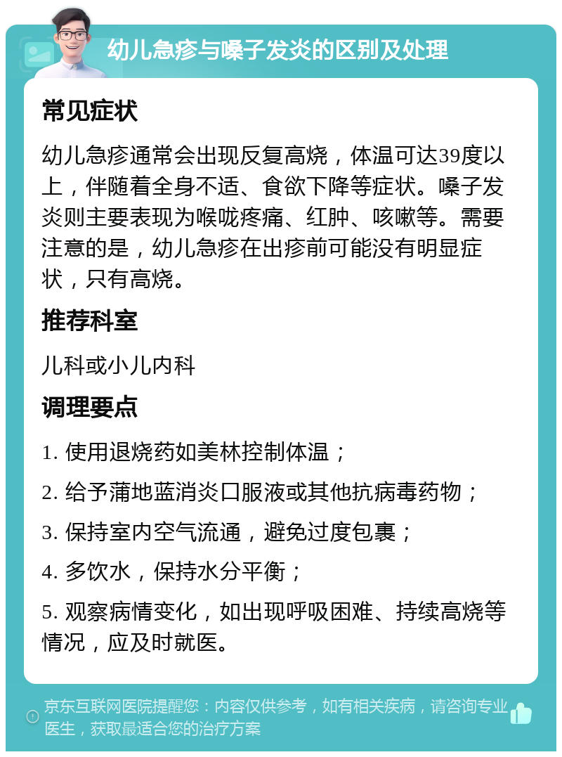 幼儿急疹与嗓子发炎的区别及处理 常见症状 幼儿急疹通常会出现反复高烧，体温可达39度以上，伴随着全身不适、食欲下降等症状。嗓子发炎则主要表现为喉咙疼痛、红肿、咳嗽等。需要注意的是，幼儿急疹在出疹前可能没有明显症状，只有高烧。 推荐科室 儿科或小儿内科 调理要点 1. 使用退烧药如美林控制体温； 2. 给予蒲地蓝消炎口服液或其他抗病毒药物； 3. 保持室内空气流通，避免过度包裹； 4. 多饮水，保持水分平衡； 5. 观察病情变化，如出现呼吸困难、持续高烧等情况，应及时就医。