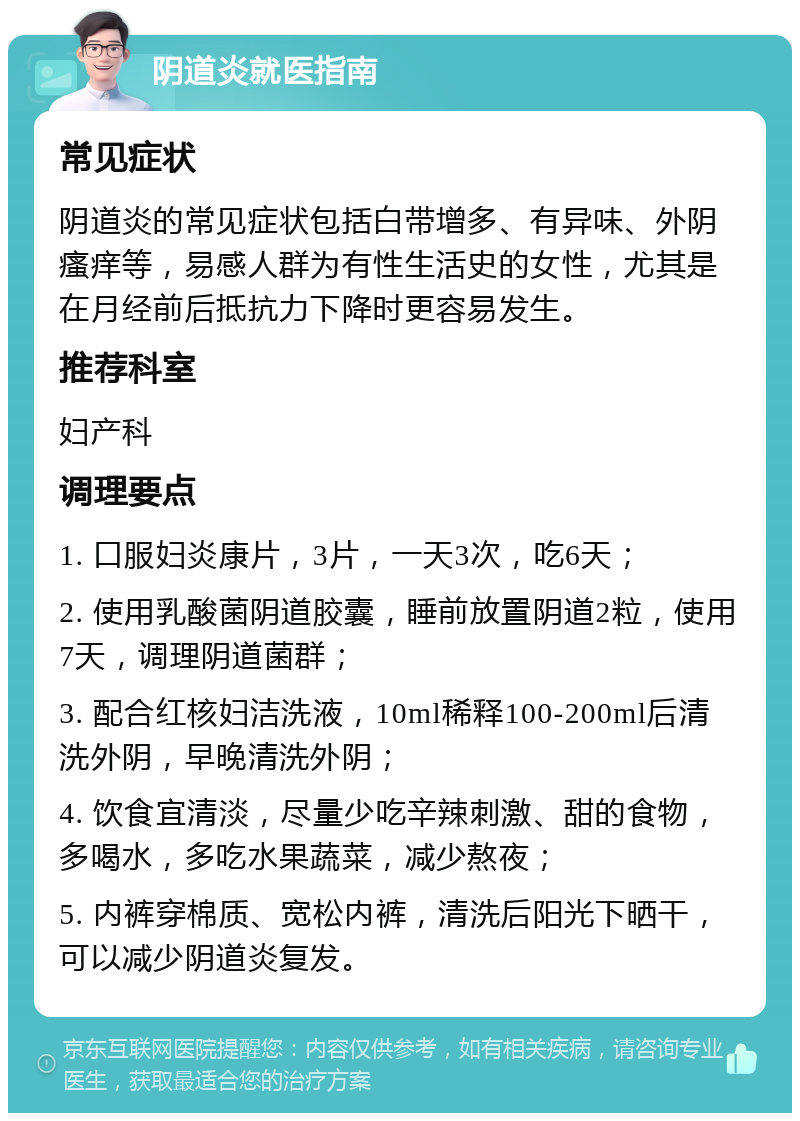 阴道炎就医指南 常见症状 阴道炎的常见症状包括白带增多、有异味、外阴瘙痒等，易感人群为有性生活史的女性，尤其是在月经前后抵抗力下降时更容易发生。 推荐科室 妇产科 调理要点 1. 口服妇炎康片，3片，一天3次，吃6天； 2. 使用乳酸菌阴道胶囊，睡前放置阴道2粒，使用7天，调理阴道菌群； 3. 配合红核妇洁洗液，10ml稀释100-200ml后清洗外阴，早晚清洗外阴； 4. 饮食宜清淡，尽量少吃辛辣刺激、甜的食物，多喝水，多吃水果蔬菜，减少熬夜； 5. 内裤穿棉质、宽松内裤，清洗后阳光下晒干，可以减少阴道炎复发。